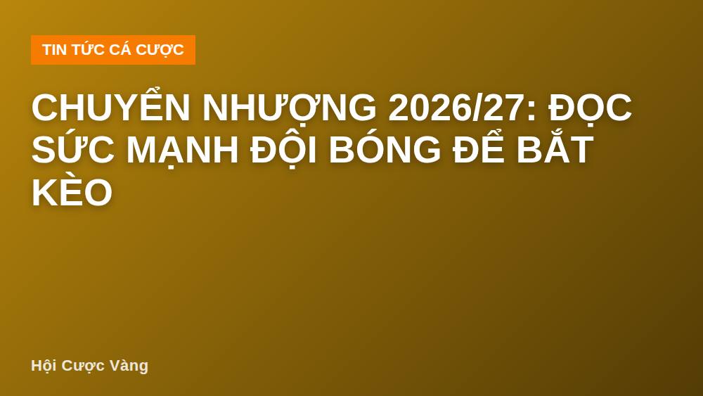 Chuyển nhượng 2026/27: Đọc sức mạnh đội bóng để bắt kèo
